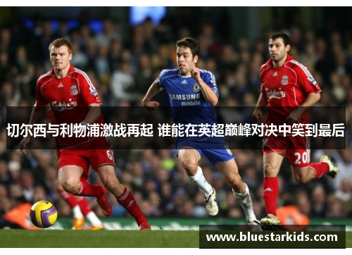 切尔西与利物浦激战再起 谁能在英超巅峰对决中笑到最后