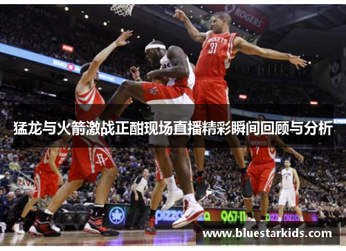 猛龙与火箭激战正酣现场直播精彩瞬间回顾与分析