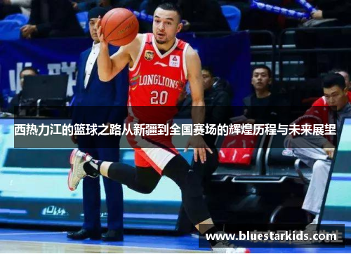 西热力江的篮球之路从新疆到全国赛场的辉煌历程与未来展望