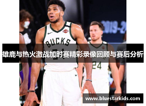雄鹿与热火激战加时赛精彩录像回顾与赛后分析