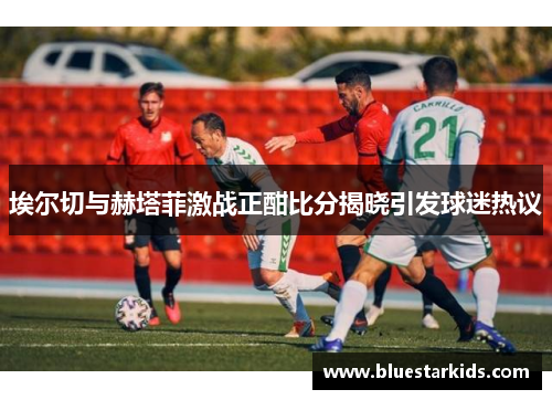 埃尔切与赫塔菲激战正酣比分揭晓引发球迷热议